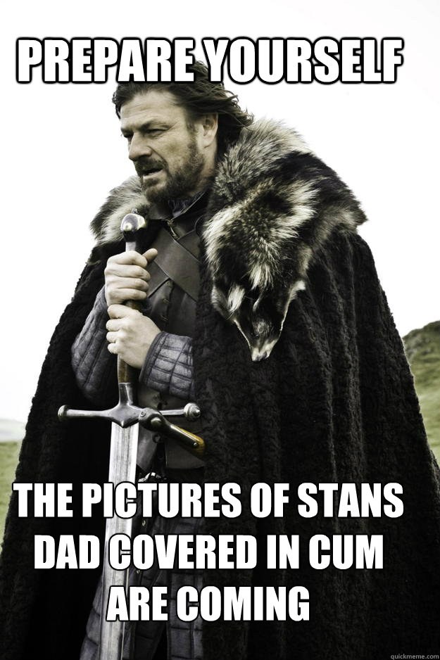 PREPARE YOURSELF the pictures of stans dad covered in cum are coming  