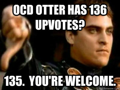 OCD Otter has 136 upvotes? 135.  You're welcome.   Downvoting Roman