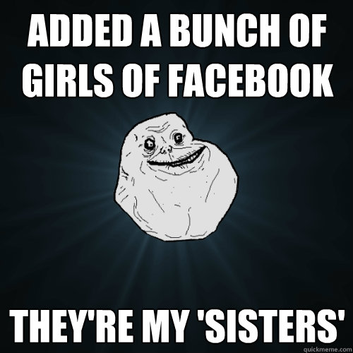 Added a bunch of girls of facebook They're my 'sisters'  Forever Alone