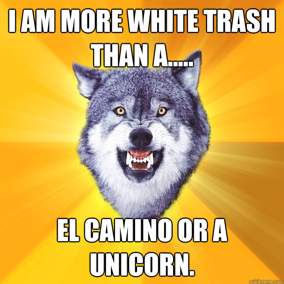 I am more white trash than a..... El Camino or a Unicorn.  Courage Wolf