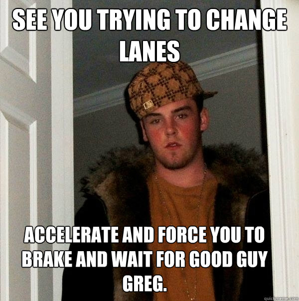 See you trying to change lanes Accelerate and force you to brake and wait for Good Guy Greg.  - See you trying to change lanes Accelerate and force you to brake and wait for Good Guy Greg.   Scumbag Steve