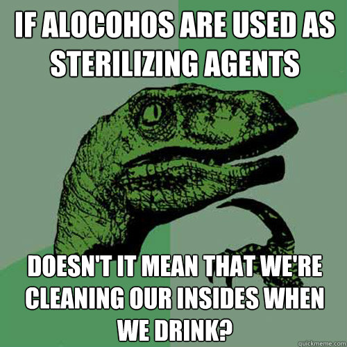 If alocohos are used as sterilizing agents doesn't it mean that we're cleaning our insides when we drink?  Philosoraptor