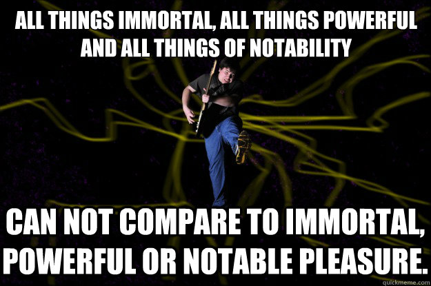 All things immortal, all things powerful and all things of notability
 Can not compare to immortal, powerful or notable pleasure.  