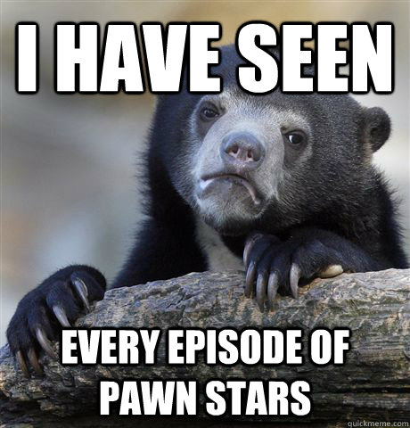 I have seen every episode of pawn stars  Confession Bear