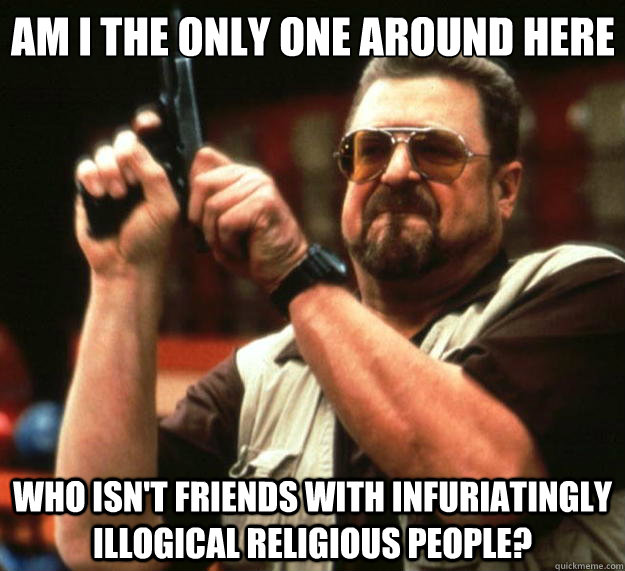 Am I the only one around here who isn't friends with infuriatingly illogical religious people?  Big Lebowski