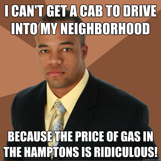 I can't get a cab to drive into my neighborhood because the price of gas in the hamptons is ridiculous!  Successful Black Man