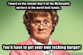 I heard on the intenet that if all the McDonalds workers in the world held hands... You'd have to get your own fecking burger!  mrs browns boys facebook