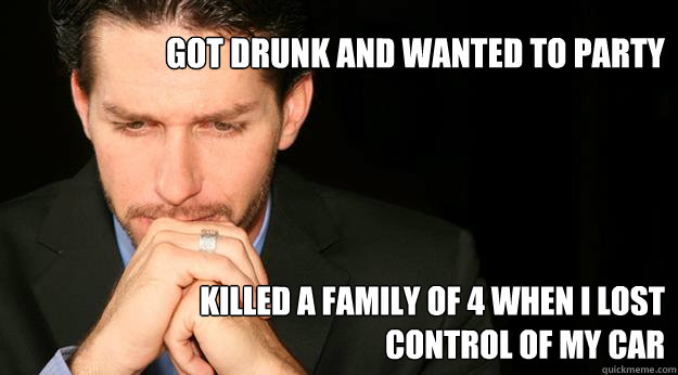 got drunk and wanted to party killed a family of 4 when I lost control of my car   
