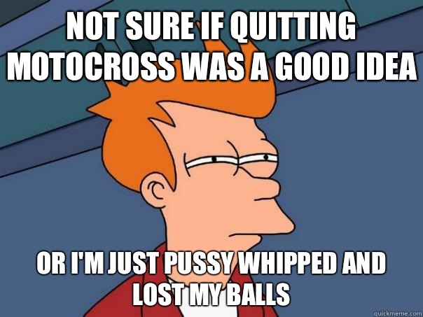 Not sure if quitting motocross was a good idea Or i'm just pussy whipped and lost my balls  Futurama Fry