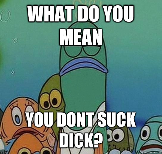 What do you mean you dont suck dick?  Serious fish SpongeBob