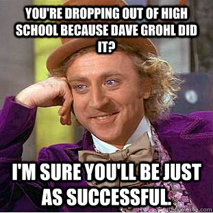 You're dropping out of high school because Dave Grohl did it? I'm sure you'll be just as successful.  Creepy Wonka