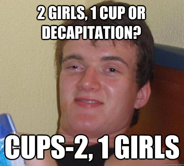 2 girls, 1 cup or decapitation? cups-2, 1 girls  10 Guy