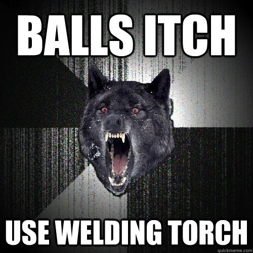 Balls itch use welding torch - Balls itch use welding torch  Insanity Wolf