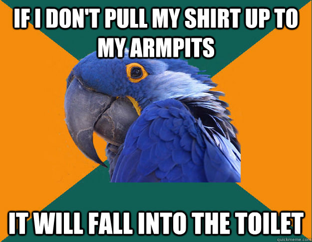 If i don't pull my shirt up to my armpits It will fall into the toilet  