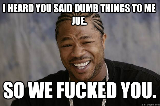 I heard you said dumb things to me Jue. So we fucked you.  Xzibit meme