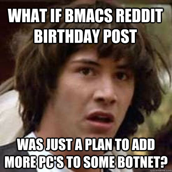 what if bmacs reddit birthday post was just a plan to add more pc's to some botnet?  conspiracy keanu