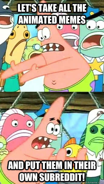 Let's take all the animated memes and put them in their own subreddit!  Push it somewhere else Patrick