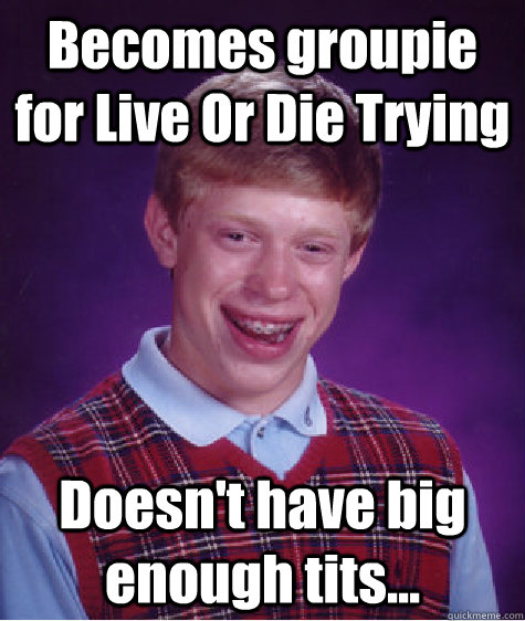 Becomes groupie for Live Or Die Trying Doesn't have big enough tits...  Bad Luck Brian