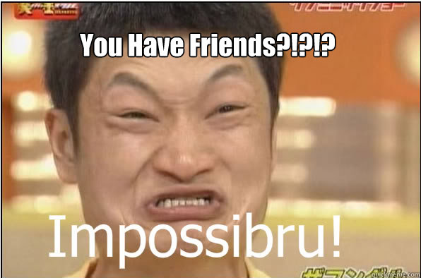 You Have Friends?!?!?  Impossibru