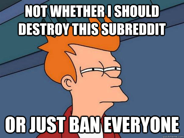 not whether I should destroy this subreddit or just ban everyone  Futurama Fry