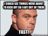 i could see things were about to kick off so i got out of there FAST!  Angry ross kemp