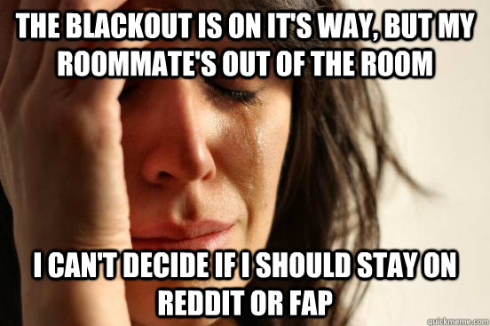 The blackout is on it's way, but my roommate's out of the room I can't decide If I should stay on reddit or fap - The blackout is on it's way, but my roommate's out of the room I can't decide If I should stay on reddit or fap  First World Problems