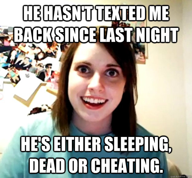 He hasn't texted me back since last night He's either sleeping, dead or cheating.  Overly Attached Girlfriend