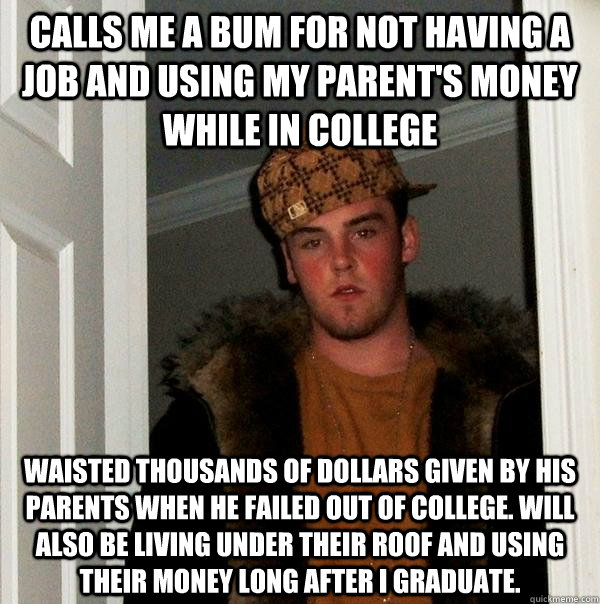 Calls me a bum for not having a job and using my parent's money while in college Waisted thousands of dollars given by his parents when he failed out of college. Will also be living under their roof and using their money long after I graduate. - Calls me a bum for not having a job and using my parent's money while in college Waisted thousands of dollars given by his parents when he failed out of college. Will also be living under their roof and using their money long after I graduate.  Scumbag Steve