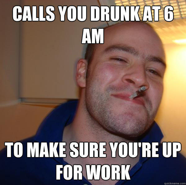 Calls you drunk at 6 am to make sure you're up for work - Calls you drunk at 6 am to make sure you're up for work  Good Guy Greg 