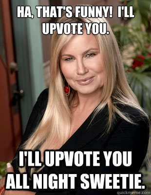 Ha, that's funny!  I'll upvote you. I'll upvote you all night sweetie.  Suggestive MILF