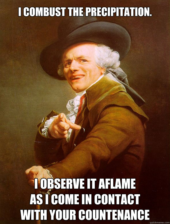 I combust the precipitation. I observe it aflame
as i come in contact
with your countenance - I combust the precipitation. I observe it aflame
as i come in contact
with your countenance  Joseph Ducreux