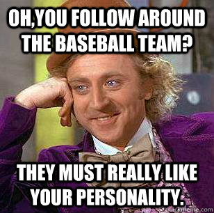 Oh,you follow around the baseball team? They must really like your personality.  Condescending Wonka