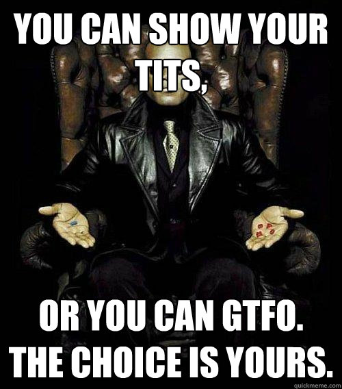 You can show your tits, or you can gtfo. the choice is yours.  Morpheus