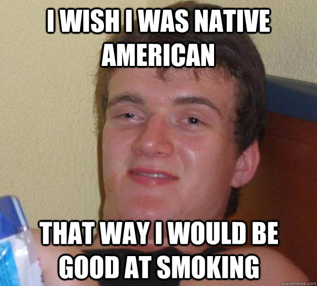 I wish I was Native American That way I would be good at smoking  10 Guy