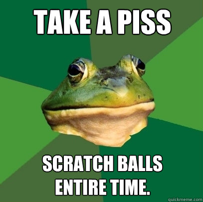 TAKE A PISS SCRATCH BALLS 
ENTIRE TIME.  Foul Bachelor Frog