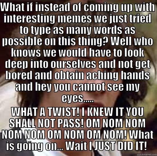 WHAT IF INSTEAD OF COMING UP WITH INTERESTING MEMES WE JUST TRIED TO TYPE AS MANY WORDS AS POSSIBLE ON THIS THING? WELL WHO KNOWS WE WOULD HAVE TO LOOK DEEP INTO OURSELVES AND NOT GET BORED AND OBTAIN ACHING HANDS AND HEY YOU CANNOT SEE MY EYES….. WHAT A TWIST! I KNEW IT YOU SHALL NOT PASS! OM NOM NOM NOM NOM OM NOM OM NOM! WHAT IS GOING ON… WAIT I JUST DID IT!  conspiracy keanu