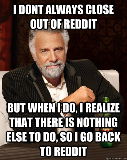 i dont always close out of reddit But when I do, I realize that there is nothing else to do, so i go back to reddit  The Most Interesting Man In The World