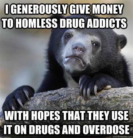 I generously give money to homless drug addicts with hopes that they use it on drugs and overdose  Confession Bear