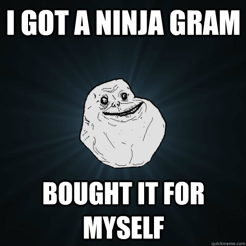 i got a ninja gram bought it for myself  Forever Alone