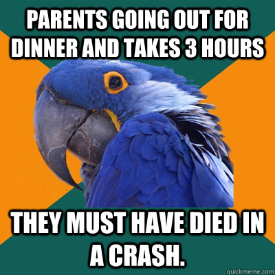 Parents going out for dinner and takes 3 hours they must have died in a crash.  Paranoid Parrot