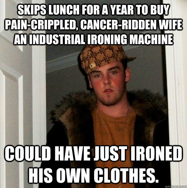 Skips lunch for a year to buy pain-crippled, cancer-ridden wife an industrial ironing machine Could have just ironed his own clothes.  Scumbag Steve