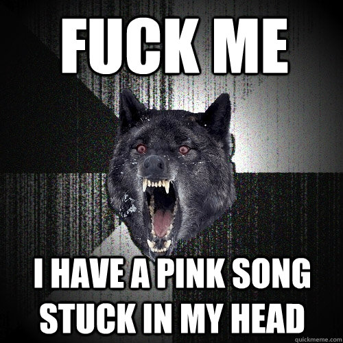 Fuck me i have a pink song stuck in my head  Insanity Wolf