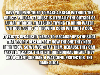 Have you ever tried to make a bread without the crust? You Can't! Crust is literally the outside of a loaf of bread. Thats like trying to drink water without a cup, or growing corn without a cob. It exist's because it needs to. Because he's the slice that  The Dark Slice