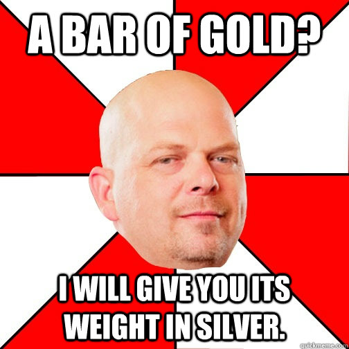 A bar of gold? i will give you its weight in silver.  Pawn Star