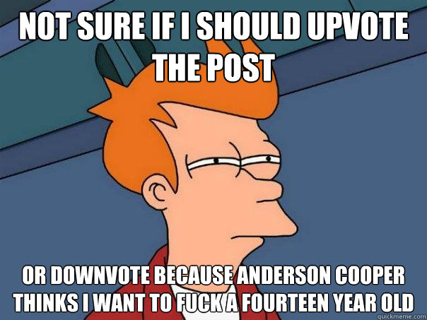 Not sure if I should upvote the post Or downvote because Anderson Cooper thinks I want to fuck a fourteen year old  Futurama Fry