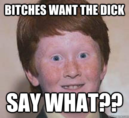 bitches wANT THE DICK SAY WHAT?? - bitches wANT THE DICK SAY WHAT??  Over Confident Ginger