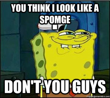 You think I look like a spomge Don't you guys  Spongebob