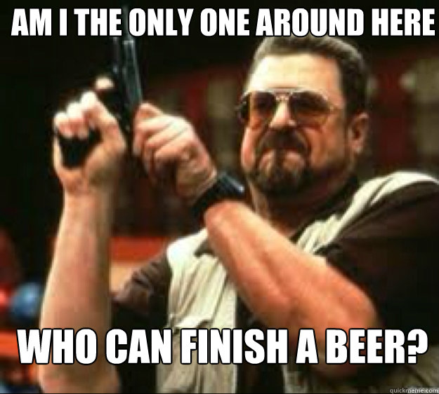 Am i the only one around here Who can finish a beer?  
