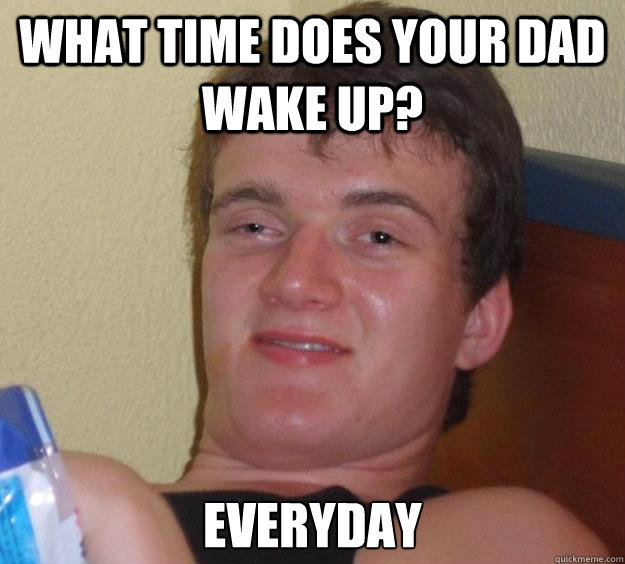 What time does your Dad wake up? Everyday  10 Guy