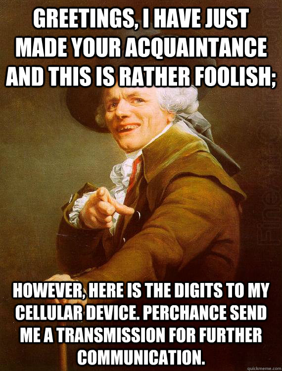 Greetings, I have just made your acquaintance and this is rather foolish; however, here is the digits to my cellular device. Perchance send me a transmission for further communication.  - Greetings, I have just made your acquaintance and this is rather foolish; however, here is the digits to my cellular device. Perchance send me a transmission for further communication.   Misc